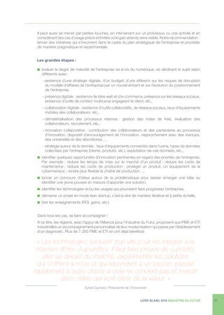 LIVRE BLANC 2016 INDUSTRIE DU FUTUR 31
Il peut aussi se mener par petites touches, en intervenant sur un processus ou une activité et en
considérant des cas d’usage précis et limités où le gain attendu sera visible. Notre recommandation :
lancer des initiatives qui s’inscrivent dans le cadre du plan stratégique de l’entreprise et procéder
de manière pragmatique et expérimentale.
	 Les grandes étapes :
n  évaluer le degré de maturité de l’entreprise vis-à-vis du numérique, en déclinant le sujet selon
différents axes :
- existence d’une stratégie digitale, d’un budget, d’une réflexion sur les risques de disruption
du modèle d’affaires de l’entreprise par un nouvel entrant et sur l’évolution du positionnement
de l’entreprise,
- présence digitale : existence de sites web et d’e-commerce, présence sur les réseaux sociaux,
existence d’outils de contact multicanal engageant le client, etc.,
- collaboration digitale : existence d’outils collaboratifs, de réseaux sociaux, taux d’équipements
mobiles des collaborateurs, etc.,
- dématérialisation des processus internes : gestion des notes de frais, évaluation des
collaborateurs, recrutement, etc.,
- innovation collaborative : contribution des collaborateurs et des partenaires au processus
d’innovation, dispositif d’encouragement de l’innovation, rapprochement avec des startups,
des universités et des laboratoires…,
- stratégie autour de la donnée : taux d’équipements connectés dans l’usine, types de données
collectées par l’entreprise (clients, produits, etc.), exploitation de ces données, etc.,
n  identifier quelques opportunités d’innovation pertinentes en regard des priorités de l’entreprise.
Par exemple : réduire les temps de mise sur le marché d’un produit ; réduire les coûts de
maintenance ; réduire les coûts de production ; protéger un produit, un équipement de la
cybermenace ; rendre plus flexible la chaîne de production…,
n  lancer un concours d’idées autour de la problématique pour laisser émerger une idée ou
identifier une jeune pousse en mesure d’apporter une solution,
n  identifier les technologies et/ou les usages qui pourraient faire progresser l’entreprise,
n  démarrer un projet en mode lean startup, c’est-à-dire de manière itérative et à petite échelle,
n  tirer les enseignements (ROI, gains, etc.).
Dans tous les cas, se faire accompagner !
À ce titre, les régions, avec l’appui de l’Alliance pour l’Industrie du Futur, proposent aux PME et ETI
industrielles un accompagnement personnalisé de leur modernisation qui passe par l’établissement
d’un diagnostic. Plus de 1 200 PME et ETI en ont déjà bénéficié.
« Les technologies évoluent trop vite pour les intégrer à la
manière d’hier. Aujourd’hui, il faut faire preuve de curiosité,
aller au-devant du marché, expérimenter les solutions
qui s’offrent à nous et qui répondent à un besoin, passer
rapidement à autre chose si cela ne convient pas et investir
dans celles qui vont créer de la valeur. »
Sylvie Guinard, Présidente de Thimonnier
 