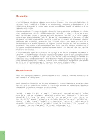 32
6	Conclusion
Pour conclure, il est bon de rappeler une première conviction forte de Syntec Numérique : la
croissance économique de la France et de ses territoires passe par le développement et la
compétitivité accrue des industries traditionnelles, transformées à l’aide de l’innovation et des
nouvelles technologies.
Deuxième conviction, nous sommes tous concernés : État, collectivités, entreprises et individus.
C’est tout le sens de l’ambition et l’initiative du plan « Industrie du futur », porté par des acteurs
économiques (dont Syntec Numérique) englobant l’ensemble des pans de la transformation :
Déploiement à destination des PME/ETI, Recherche  Développement et formation. Ce plan
représente pour nous avant tout une formidable opportunité de favoriser et d’accélérer la transition
numérique des entreprises, notamment des industries traditionnelles, enjeu fondamental de
la modernisation et de la compétitivité de l’appareil productif français. Il a déjà eu le mérite de
permettre à des univers et des écosystèmes, très (et souvent trop) distincts en France de se
rencontrer. Il faut décloisonner les esprits et les filières d’autant plus lorsqu’on parle de numérique,
transversal par essence.
Compte tenu des enjeux énoncés dans cet ouvrage et des futures échéances électorales en
2016/2017, Syntec Numérique s’invite par ailleurs dans les débats à venir et formule des propositions
à disposition de l’écosystème, des pouvoirs publics et des futurs candidats pour alimenter leur
réflexion et pour permettre l’émergence de cette France créative, entrepreneuriale et innovante que
nous appelons de nos vœux. Syntec Numérique et ses membres sont à disposition pour discuter
de ces sujets et organiser ce débat sur les enjeux du numérique dans l’industrie.
7	Remerciements
Nous tenons tout particulièrement à remercier Bénédicte de Linarés (BDL Conseil) pour la conduite
et la rédaction de ce livre blanc.
Nous remercions également les sociétés, membres du Comité Industrie du futur de Syntec
Numérique, et les organisations suivantes, qui par leur participation aux ateliers et leur généreuse
contribution ont permis la réalisation de ce document :
3D4PRO, AGILEO AUTOMATION, AKKA TECHNOLOGIES, ALTRAN, AUTODESK, AMADA
EUROPE, AXWAY, BA SYSTEMES, CAPTRONIC, CINCOM, CPC ANALYTICS, CS SYSTEMES
D’INFORMATION, DIEHL METERING FRANCE, DIVALTO, DOCAPOST SAS, ERELIA, ESI
GROUP, GFI, GS1 FRANCE, IBM FRANCE, INNOECO, INOVANS, INTER ACTION SOURCING,
INWIBE, KEONYS, KEYVEO, MATERIALS TECHNOLOGIES, MEETINGS, ORACLE FRANCE,
ORANGE BUSINESS SERVICES, SAP FRANCE, SFERIS, SII, SOGETI HIGH TECH, SYSTEMATIC,
T-SYSTEMS, TALLANO, THIMONNIER, VIF, VISIATIV, Worldline FRANCE.
 