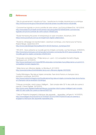 34
9	Références
1
Site du gouvernement, Industrie du Futur : transformer le modèle industriel par le numérique
http://www.economie.gouv.fr/lancement-seconde-phase-nouvelle-france-industrielle
2
Comment les logiciels on pris le contrôle de votre voiture, Les Echos.fr/Week-End, 18/12/2015
http://www.lesechos.fr/week-end/business-story/enquetes/021565603046-comment-les-
logiciels-ont-pris-le-controle-de-votre-voiture-1185924.php
3
Etude Harnessing the power of entrepreneurs to open innovation, Accenture, 2014
https://www.accenture.com/us-en/insight-b20-digital-collaboration
4
Etude Du rattrapage à la transformation. L’aventure numérique, une chance pour la France,
Roland Berger, septembre 2014
http://www.rolandberger.fr/actualites/2014-09-29-Aventure_numerique.html
5
IFA 2015 : Awox présente sa nouvelle gamme d’objets connectés, Les Numériques, 8/09/2015,
http://www.lesnumeriques.com/ampoules-luminaires-connectes/ifa-2015-awox-presente-sa-
nouvelle-gamme-objets-connectes-n45245.html
6
Ampoules connectées Hue : Philips lance un « pont » 2.0 compatible HomeKit d’Apple,
Nextinpact.com, 6/10/2015,
http://www.nextinpact.com/news/96769-ampoules-connectees-hue-philips-lance-un-pont-2-0-
compatible-homekit-dapple.htm
7
Aldes lance son offensive digitale, Le Moniteur.fr, 6/11/2015
http://www.lemoniteur.fr/article/aldes-lance-son-offensive-digitale-30216359
8
Institut Montaigne, Big data et objets connectés. Faire de la France un champion de la
révolution numérique, avril 2015
http://www.institutmontaigne.org/fr/publications/big-data-et-objets-connectes-faire-de-la-france-
un-champion-de-la-revolution-numerique
9
Friteuse connectée, robot-cuiseur intelligent… Seb compte relier 50 % des outils de cuisine à
internet, L’Usine Digitale, 16/10/2015
http://www.usine-digitale.fr/editorial/friteuse-connectee-robot-cuiseur-intelligent-seb-compte-
relier-50-des-outils-de-cuisine-a-internet.N357152
10
Seb et Rowenta s’engagent à fabriquer des appareils… réparables, LeFigaro.fr, 14/10/2015,
http://www.lefigaro.fr/conso/2015/10/14/05007-20151014ARTFIG00018-seb-et-rowenta-s-
engagent-a-fabriquer-des-appareils-reparables.php
 