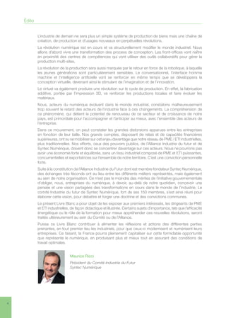 4
L’industrie de demain ne sera plus un simple système de production de biens mais une chaîne de
création, de production et d’usages nouveaux en perpétuelles révolutions.
La révolution numérique est en cours et va structurellement modifier le monde industriel. Nous
allons d’abord vivre une transformation des process de conception. Les front-offices vont naître
en proximité des centres de compétences qui vont utiliser des outils collaboratifs pour gérer la
production multi-sites.
La révolution de la production sera aussi marquée par le retour en force de la robotique, à laquelle
les jeunes générations sont particulièrement sensibles. Le conversationnel, l’interface homme
machine et l’intelligence artificielle vont se renforcer en même temps que se développera la
conception virtuelle, devenant ainsi le stimulant de l’imagination et de l’innovation.
Le virtuel va également produire une révolution sur le cycle de production. En effet, la fabrication
additive, portée par l’impression 3D, va renforcer les productions locales et faire évoluer les
matériaux.
Nous, acteurs du numérique évoluant dans le monde industriel, constatons malheureusement
trop souvent le retard des acteurs de l’industrie face à ces changements. La compréhension de
ce phénomène, qui détient le potentiel de renouveau de ce secteur et de croissance de notre
pays, est primordiale pour l’accompagner et l’anticiper au mieux, avec l’ensemble des acteurs de
l’entreprise.
Dans ce mouvement, on peut constater les grandes distorsions apparues entre les entreprises
en fonction de leur taille. Nos grands comptes, disposant de relais et de capacités financières
supérieures, ont su se mobiliser sur cet enjeu davantage que notre réseau de PME / ETI industrielles,
plus traditionnelles. Nos efforts, ceux des pouvoirs publics, de l’Alliance Industrie du futur et de
Syntec Numérique, doivent donc se concentrer davantage sur ces acteurs. Nous ne pourrons pas
avoir une économie forte et équilibrée, sans un tissu industriel composé de PME et ETI puissantes,
concurrentielles et exportatrices sur l’ensemble de notre territoire. C’est une conviction personnelle
forte.
Suite à la constitution de l’Alliance Industrie du Futur dont est membre fondateur Syntec Numérique,
des échanges très féconds ont eu lieu entre les différents métiers représentés, mais également
au sein de notre organisation. Ce n’est pas le moindre des mérites de l’initiative gouvernementale
d’obliger, nous, entreprises du numérique, à devoir, au-delà de notre quotidien, concevoir une
pensée et une vision partagées des transformations en cours dans le monde de l’industrie. Le
comité Industrie du futur de Syntec Numérique, fort de ses 150 membres, s’est ainsi réuni pour
élaborer cette vision, pour débattre et forger une doctrine et des convictions communes.
Le présent Livre Blanc a pour objet de les exposer aux premiers intéressés, les dirigeants de PME
et ETI industrielles, de façon didactique et illustrée. Certains sujets d’importance, tels que l’efficacité
énergétique ou le rôle de la formation pour mieux appréhender ces nouvelles révolutions, seront
traités ultérieurement au sein du Comité ou de l’Alliance.
Puisse ce Livre Blanc contribuer à alimenter les réflexions et actions des différentes parties
prenantes, en tout premier lieu les industriels, pour que ceux-ci modernisent et numérisent leurs
entreprises. Ce faisant, la France pourra pleinement capitaliser sur cette formidable opportunité
que représente le numérique, en produisant plus et mieux tout en assurant des conditions de
travail optimales.
Maurice Ricci
Président du Comité Industrie du Futur
Syntec Numérique
Édito
 