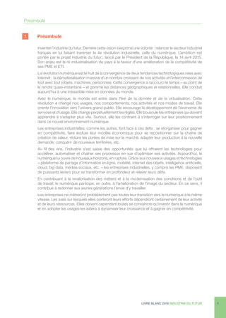 LIVRE BLANC 2016 INDUSTRIE DU FUTUR 5
1	Préambule
Inventer l’industrie du futur. Derrière cette vision s’exprime une volonté : relancer le secteur industriel
français en lui faisant traverser la 4e révolution industrielle, celle du numérique. L’ambition est
portée par le projet Industrie du futur1
, lancé par le Président de la République, le 14 avril 2015.
Son enjeu est la ré-industrialisation du pays à la faveur d’une amélioration de la compétitivité de
ses PME et ETI.
La révolution numérique est le fruit de la convergence de deux tendances technologiques nées avec
Internet : la dématérialisation massive d’un nombre croissant de nos activités et l’interconnexion de
tout avec tout (objets, machines, personnes). Cette convergence a raccourci le temps – au point de
le rendre quasi-instantané – et gommé les distances géographiques et relationnelles. Elle conduit
aujourd’hui à une irrésistible mise en données du monde.
Avec le numérique, le monde est entré dans l’ère de la donnée et de la virtualisation. Cette
révolution a changé nos usages, nos comportements, nos activités et nos modes de travail. Elle
oriente l’innovation vers l’univers grand public. Elle encourage le développement de l’économie de
services et d’usage. Elle change perpétuellement les règles. Elle bouscule les entreprises qui doivent
apprendre à s’adapter plus vite. Surtout, elle les contraint à s’interroger sur leur positionnement
dans ce nouvel environnement numérique.
Les entreprises industrielles, comme les autres, font face à ces défis : se réorganiser pour gagner
en compétitivité, faire évoluer leur modèle économique pour se repositionner sur la chaîne de
création de valeur, réduire les durées de mise sur le marché, adapter leur production à la nouvelle
demande, conquérir de nouveaux territoires, etc.
Au fil des ans, l’industrie s’est saisie des opportunités que lui offraient les technologies pour
accélérer, automatiser et chaîner ses processus en vue d’optimiser ses activités. Aujourd’hui, le
numérique lui ouvre de nouveaux horizons, en rupture. Grâce aux nouveaux usages et technologies
– plateforme de partage d’information en ligne, mobilité, internet des objets, intelligence artificielle,
cloud, big data, médias sociaux, etc. – les entreprises industrielles, y compris les PME, disposent
de puissants leviers pour se transformer en profondeur et relever leurs défis.
En contribuant à la revalorisation des métiers et à la modernisation des conditions et de l’outil
de travail, le numérique participe, en outre, à l’amélioration de l’image du secteur. En ce sens, il
contribue à redonner aux jeunes générations l’envie d’y travailler.
Les entreprises ne mèneront probablement pas toutes leur transition vers le numérique à la même
vitesse. Les axes sur lesquels elles porteront leurs efforts dépendront certainement de leur activité
et de leurs ressources. Elles doivent cependant toutes se convaincre qu’investir dans le numérique
et en adopter les usages les aidera à dynamiser leur croissance et à gagner en compétitivité.
Préambule
 