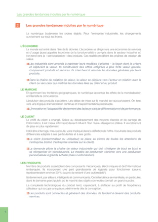 6
2	 Les grandes tendances induites par le numérique
Le numérique bouleverse les ordres établis. Pour l’entreprise industrielle, les changements
surviennent sur tous les fronts.
L’ÉCONOMIE
Le monde est entré dans l’ère de la donnée. L’économie se dirige vers une économie de services
et d’usage (aussi appelée économie de la fonctionnalité) y compris dans le secteur industriel où
l’on tend vers la « servicialisation » des produits. Ces réalités modifient les chaînes de création de
valeur.
n> Les industriels sont amenés à repenser leurs modèles d’affaires – la façon dont ils créent
et capturent la valeur. Ils construisent des offres intégrées à plus forte valeur ajoutée,
comprenant produits et services. Ils cherchent à valoriser les données générées par leurs
produits.
n Dans la chaîne de création de valeur, la valeur se déplace vers l’acteur en relation avec le
client ou vers celui qui maîtrise les données liées au client et au produit
LE MARCHÉ
En gommant les frontières géographiques, le numérique accentue les effets de la mondialisation
et intensifie la concurrence.
L’évolution des produits s’accélère. Les délais de mise sur le marché se raccourcissent. On tend
vers une logique d’amélioration continue et d’expérimentation perpétuelle.
n L’innovation et l’adaptabilité deviennent des facteurs clés de différentiation et de performance.
LE CLIENT
Le profil du client a changé. Grâce au développement des moyens d’accès et de partage de
l’information, il est mieux informé et devient influent. Son niveau d’exigence s’élève. Il veut être livré
de plus en plus rapidement.
Il doit être interrogé, mieux écouté, voire impliqué dans la définition de l’offre. Il souhaite des produits
différenciés adaptés à ses particularités et à ses goûts.
n Le client (consommateur ou utilisateur) se place au centre de toutes les attentions de
l’entreprise (notion d’entreprise orientée sur le client).
n La demande pilote la chaîne de valeur industrielle qui doit s’intégrer de bout en bout et
se réorganiser en conséquence. Le modèle de production s’oriente vers une production
personnalisée à grande échelle (mass customization).
LES PRODUITS
Nombre de produits assemblent des composants mécaniques, électroniques et de l’informatique
embarquée. Ils incorporent une part grandissante de logiciels pour fonctionner (ceux-ci
représenteraient environ 20 % du prix de revient d’une automobile2
).
Ils deviennent, par ailleurs, intelligents et communicants. Cette tendance se manifeste, en particulier,
dans le domaine grand public où le marché des objets connectés connaît un grand succès.
La complexité technologique du produit tend, cependant, à s’effacer au profit de l’expérience
utilisateur qui occupe une place prééminente dès la conception.
n Les produits sont connectés et génèrent des données. Ils tendent à devenir des produits-
services.
Les grandes tendances induites par le numérique
 