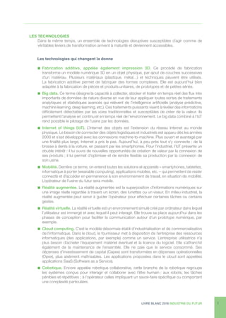 LIVRE BLANC 2016 INDUSTRIE DU FUTUR 7
LES TECHNOLOGIES
Dans le même temps, un ensemble de technologies disruptives susceptibles d’agir comme de
véritables leviers de transformation arrivent à maturité et deviennent accessibles.
	 Les technologies qui changent la donne
n  Fabrication additive, appelée également impression 3D. Ce procédé de fabrication
transforme un modèle numérique 3D en un objet physique, par ajout de couches successives
d’un matériau. Plusieurs matériaux (plastique, métal…) et techniques peuvent être utilisés.
La fabrication additive permet de fabriquer des formes complexes. Elle est aujourd’hui bien
adaptée à la fabrication de pièces et produits unitaires, de prototypes et de petites séries.
n Big data. Ce terme désigne la capacité à collecter, stocker et traiter en temps réel des flux très
importants de données de nature diverse en vue de leur appliquer toutes sortes de traitements
analytiques et statistiques avancés qui relèvent de l’intelligence artificielle (analyse prédictive,
machine learning, deep learning, etc.). Ces traitements puissants visent à révéler des informations
difficilement détectables par les voies traditionnelles et susceptibles de créer de la valeur. Ils
permettent l’analyse en continu et en temps réel de l’environnement. Le big data combiné à l’IoT
rend possible le pilotage de l’usine par les données.
n  Internet of things (IoT). L’Internet des objets est l’extension du réseau Internet au monde
physique. Le besoin de connecter des objets logistiques et industriels est apparu dès les années
2000 et s’est développé avec les connexions machine-to-machine. Plus ouvert et avantagé par
une finalité plus large, Internet a pris le pas. Aujourd’hui, à peu près tout s’y connecte : de la
brosse à dents à la voiture, en passant par les smartphones. Pour l’industriel, l’IoT présente un
double intérêt : il lui ouvre de nouvelles opportunités de création de valeur par la connexion de
ses produits ; il lui permet d’optimiser et de rendre flexible sa production par la connexion de
son usine.
n  Mobilité. Derrière ce terme, on entend toutes les solutions et appareils – smartphones, tablettes,
informatique à porter (wearable computing), applications mobiles, etc. – qui permettent de rester
connecté et d’accéder en permanence à son environnement de travail, en situation de mobilité.
L’opérateur de l’usine du futur sera mobile.
n  Réalité augmentée. La réalité augmentée est la superposition d’informations numériques sur
une image réelle regardée à travers un écran, des lunettes ou un viseur. En milieu industriel, la
réalité augmentée peut servir à guider l’opérateur pour effectuer certaines tâches ou certains
gestes.
n  Réalité virtuelle. La réalité virtuelle est un environnement simulé créé par ordinateur dans lequel
l’utilisateur est immergé et avec lequel il peut interagir. Elle trouve sa place aujourd’hui dans les
phases de conception pour faciliter la communication autour d’un prototype numérique, par
exemple.
n  Cloud computing. C’est le modèle désormais établi d’industrialisation et de commercialisation
de l’informatique. Dans le cloud, le fournisseur met à disposition de l’entreprise des ressources
informatiques (des applications, par exemple) comme un service. L’entreprise utilisatrice n’a
plus besoin d’acheter l’équipement matériel éventuel et la licence du logiciel. Elle s’affranchit
également de la maintenance de l’ensemble. Elle ne paie que le service consommé. Ses
dépenses d’investissement de capital (Capex) sont transformées en dépenses opérationnelles
(Opex), plus aisément maîtrisables. Les applications proposées dans le cloud sont appelées
applications SaaS (Software as a Service).
n  Cobotique. Encore appelée robotique collaborative, cette branche de la robotique regroupe
les systèmes conçus pour interagir et collaborer avec l’être humain : aux robots, les tâches
pénibles et répétitives ; à l’opérateur celles impliquant un savoir-faire spécifique ou comportant
une complexité particulière.
 