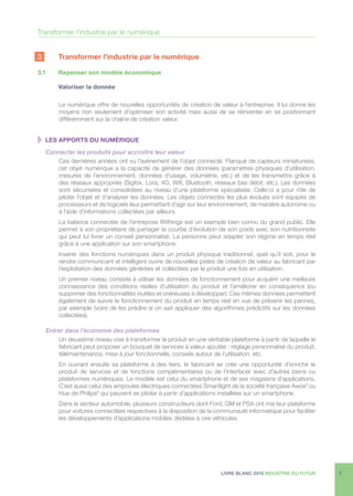 LIVRE BLANC 2016 INDUSTRIE DU FUTUR 9
3 	 Transformer l’industrie par le numérique
3.1	 Repenser son modèle économique
	 Valoriser la donnée
Le numérique offre de nouvelles opportunités de création de valeur à l’entreprise. Il lui donne les
moyens non seulement d’optimiser son activité mais aussi de se réinventer en se positionnant
différemment sur la chaîne de création valeur.
  LES APPORTS DU NUMÉRIQUE
Connecter les produits pour accroître leur valeur
Ces dernières années ont vu l’avènement de l’objet connecté. Flanqué de capteurs miniaturisés,
cet objet numérique a la capacité de générer des données (paramètres physiques d’utilisation,
mesures de l’environnement, données d’usage, volumétrie, etc.) et de les transmettre grâce à
des réseaux appropriés (Sigfox, Lora, 4G, Wifi, Bluetooth, réseaux bas débit, etc.). Les données
sont sécurisées et consolidées au niveau d’une plateforme spécialisée. Celle-ci a pour rôle de
piloter l’objet et d’analyser les données. Les objets connectés les plus évolués sont équipés de
processeurs et de logiciels leur permettant d’agir sur leur environnement, de manière autonome ou
à l’aide d’informations collectées par ailleurs.
La balance connectée de l’entreprise Withings est un exemple bien connu du grand public. Elle
permet à son propriétaire de partager la courbe d’évolution de son poids avec son nutritionniste
qui peut lui livrer un conseil personnalisé. La personne peut adapter son régime en temps réel
grâce à une application sur son smartphone.
Insérer des fonctions numériques dans un produit physique traditionnel, quel qu’il soit, pour le
rendre communicant et intelligent ouvre de nouvelles pistes de création de valeur au fabricant par
l’exploitation des données générées et collectées par le produit une fois en utilisation.
Un premier niveau consiste à utiliser les données de fonctionnement pour acquérir une meilleure
connaissance des conditions réelles d’utilisation du produit et l’améliorer en conséquence (ou
supprimer des fonctionnalités inutiles et onéreuses à développer). Ces mêmes données permettent
également de suivre le fonctionnement du produit en temps réel en vue de prévenir les pannes,
par exemple (voire de les prédire si on sait appliquer des algorithmes prédictifs sur les données
collectées).
Entrer dans l’économie des plateformes
Un deuxième niveau vise à transformer le produit en une véritable plateforme à partir de laquelle le
fabricant peut proposer un bouquet de services à valeur ajoutée : réglage personnalisé du produit,
télémaintenance, mise à jour fonctionnelle, conseils autour de l’utilisation, etc.
En ouvrant ensuite sa plateforme à des tiers, le fabricant se crée une opportunité d’enrichir le
produit de services et de fonctions complémentaires ou de l’interfacer avec d’autres biens ou
plateformes numériques. Le modèle est celui du smartphone et de ses magasins d’applications.
C’est aussi celui des ampoules électriques connectées Smartlight de la société française Awox5
ou
Hue de Philips6
qui peuvent se piloter à partir d’applications installées sur un smartphone.
Dans le secteur automobile, plusieurs constructeurs dont Ford, GM et PSA ont mis leur plateforme
pour voitures connectées respectives à la disposition de la communauté informatique pour faciliter
les développements d’applications mobiles dédiées à ces véhicules.
Transformer l’industrie par le numérique
 