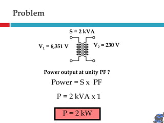 Problem
V1 = 6,351 V V2 = 230 V
S = 2 kVA
Power output at unity PF ?
P = 2 kVA x 1
P = 2 kW
Power = S x PF
 