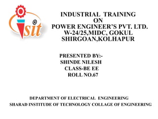 INDUSTRIAL TRAINING
ON
POWER ENGINEER’S PVT. LTD.
W-24/25,MIDC, GOKUL
SHIRGOAN,KOLHAPUR
DEPARTMENT OF ELECTRICAL ENGINEERING
SHARAD INSTITUDE OF TECHNOLOGY COLLAGE OF ENGINEERING
PRESENTED BY:-
SHINDE NILESH
CLASS-BE EE
ROLL NO.67
 