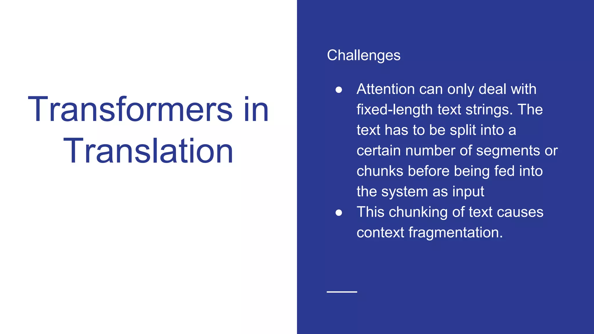 Transformers in
Translation
Challenges
● Attention can only deal with
fixed-length text strings. The
text has to be split into a
certain number of segments or
chunks before being fed into
the system as input
● This chunking of text causes
context fragmentation.
 