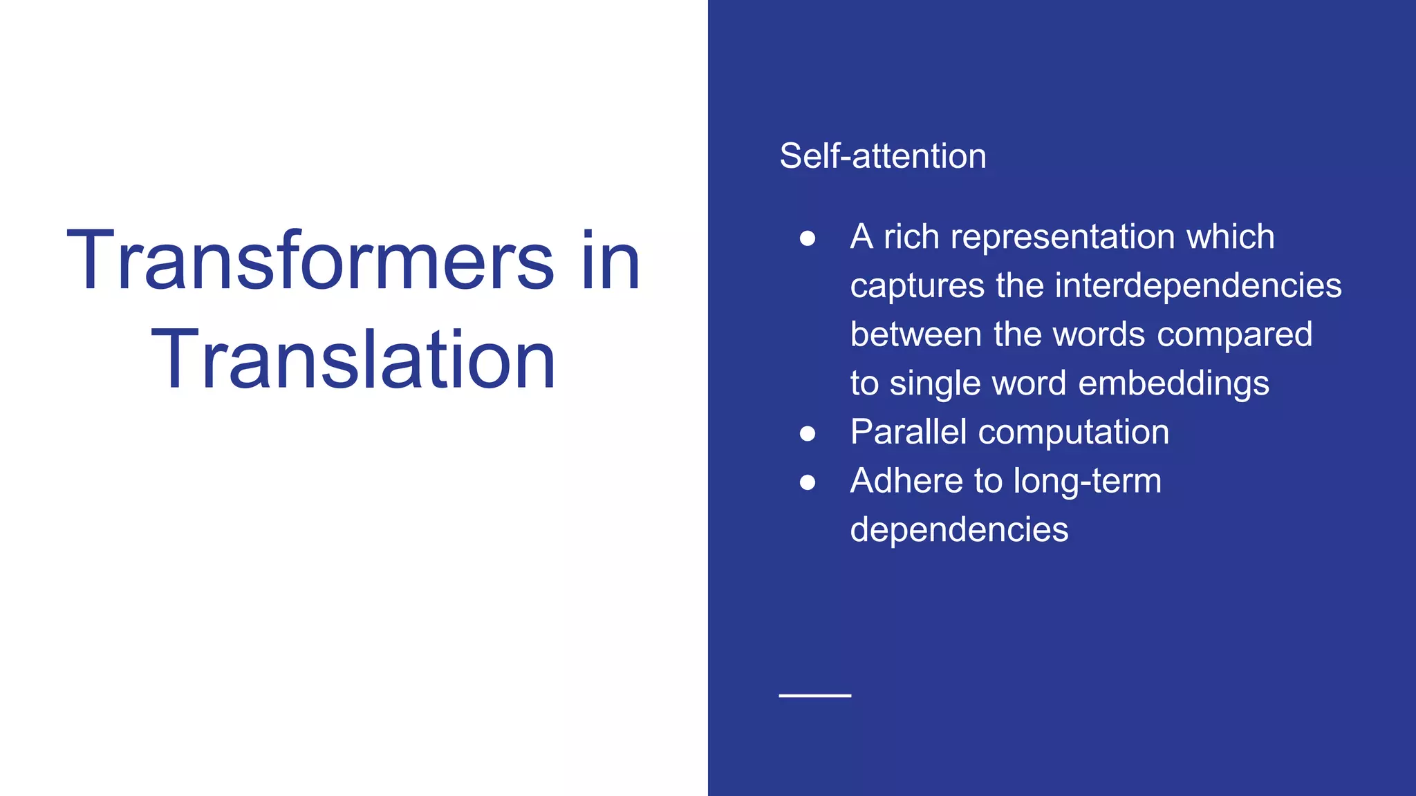 Transformers in
Translation
Self-attention
● A rich representation which
captures the interdependencies
between the words compared
to single word embeddings
● Parallel computation
● Adhere to long-term
dependencies
 