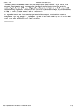 28/09/2023, 18:30 Transformer Models: BERT vs. GPT
https://chat.openai.com/c/53569360-910f-431e-abd9-1542776c1e6f 14/14
The key conceptual takeaway here is that the bidirectional context in BERT could lead to more
accurate disambiguation and, consequently, to embeddings that better reflect the semantic
relationships in the text. GPT, while still powerful, relies on a unidirectional context, which might
impact its ability to generate embeddings that accurately capture relationships, especially when the
context for disambiguation appears later in the sentence.
It’s important to note that while this conceptual exploration helps in understanding potential
differences, the actual behavior of the models in practice can be influenced by various factors and
would need to be validated through experimentation.
------------------
 