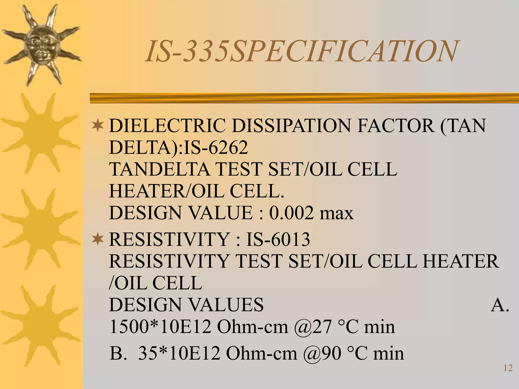 12
IS-335SPECIFICATION
DIELECTRIC DISSIPATION FACTOR (TAN
DELTA):IS-6262
TANDELTA TEST SET/OIL CELL
HEATER/OIL CELL.
DESIGN VALUE : 0.002 max
RESISTIVITY : IS-6013
RESISTIVITY TEST SET/OIL CELL HEATER
/OIL CELL
DESIGN VALUES A.
1500*10E12 Ohm-cm @27 °C min
B. 35*10E12 Ohm-cm @90 °C min
 