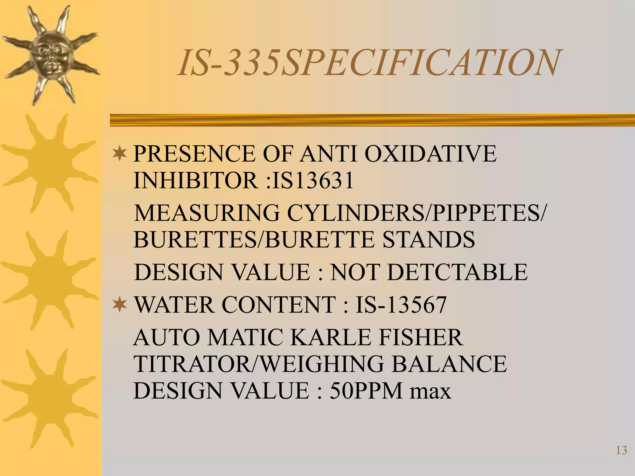 13
IS-335SPECIFICATION
PRESENCE OF ANTI OXIDATIVE
INHIBITOR :IS13631
MEASURING CYLINDERS/PIPPETES/
BURETTES/BURETTE STANDS
DESIGN VALUE : NOT DETCTABLE
WATER CONTENT : IS-13567
AUTO MATIC KARLE FISHER
TITRATOR/WEIGHING BALANCE
DESIGN VALUE : 50PPM max
 