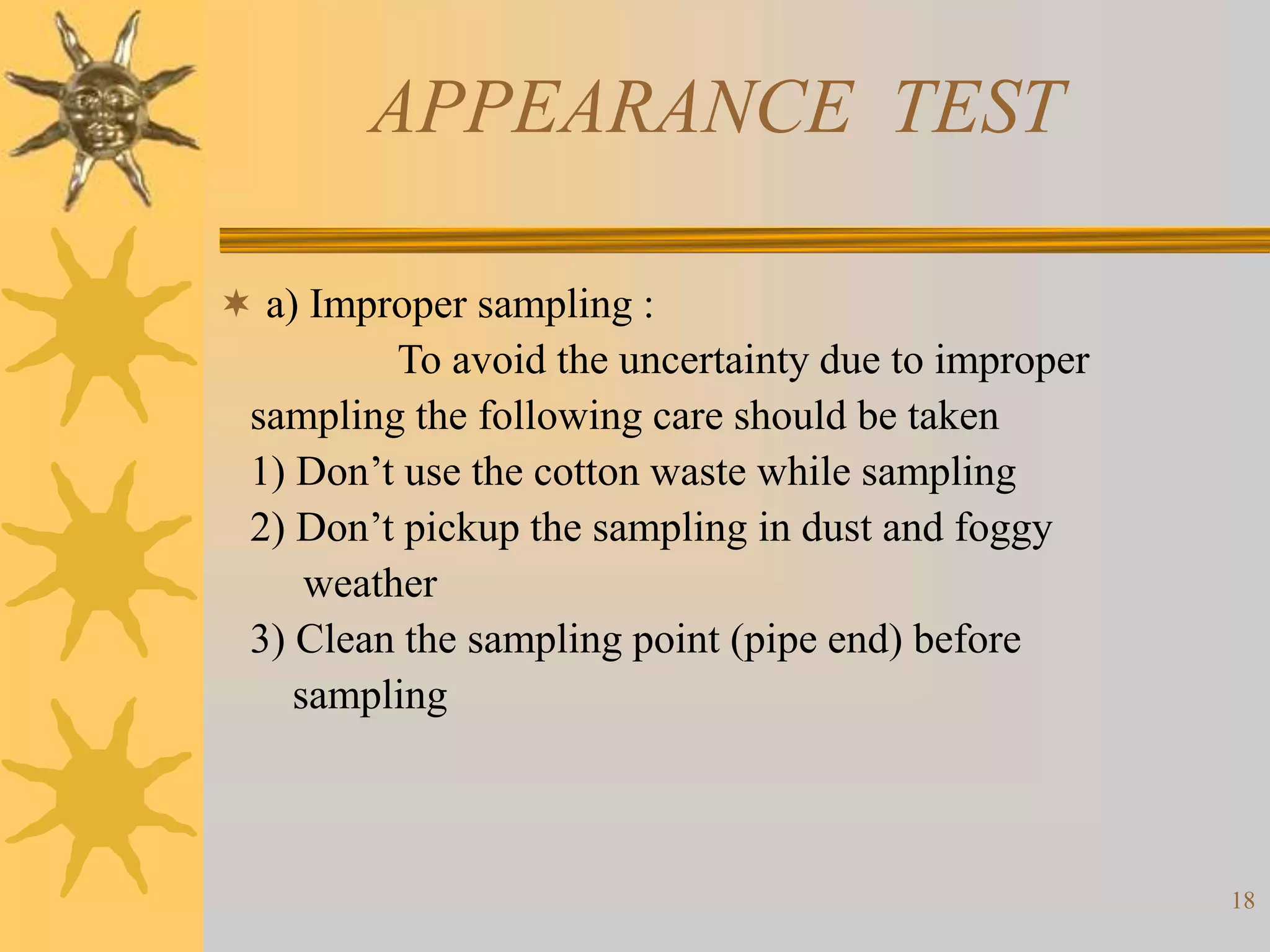 18
APPEARANCE TEST
 a) Improper sampling :
To avoid the uncertainty due to improper
sampling the following care should be taken
1) Don’t use the cotton waste while sampling
2) Don’t pickup the sampling in dust and foggy
weather
3) Clean the sampling point (pipe end) before
sampling
 