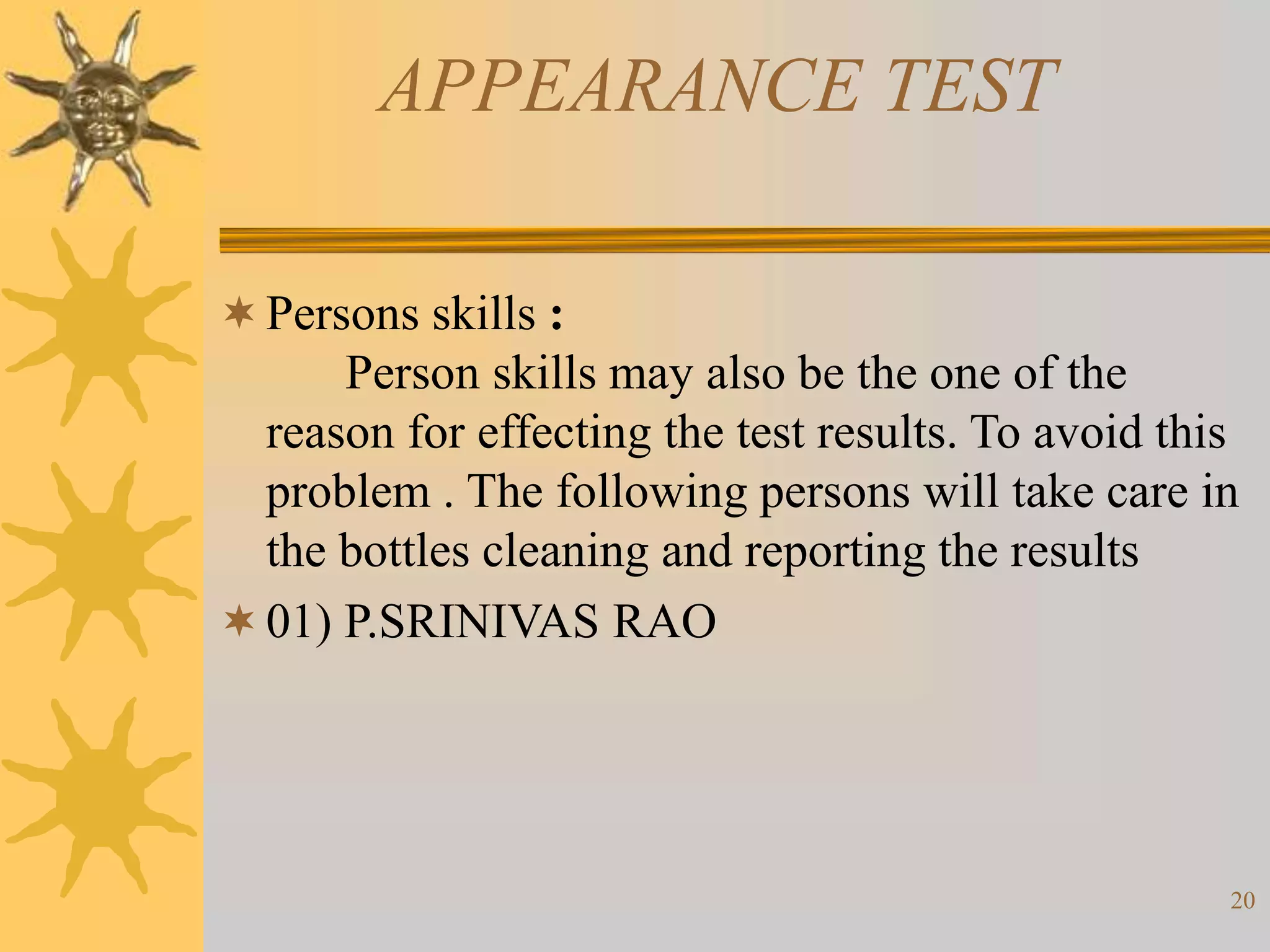 20
APPEARANCE TEST
Persons skills :
Person skills may also be the one of the
reason for effecting the test results. To avoid this
problem . The following persons will take care in
the bottles cleaning and reporting the results
01) P.SRINIVAS RAO
 