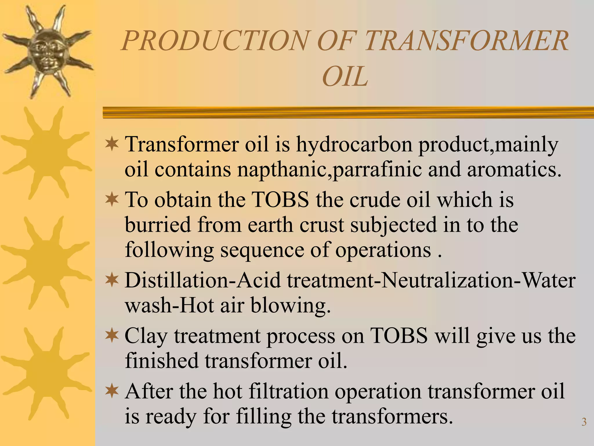 3
PRODUCTION OF TRANSFORMER
OIL
Transformer oil is hydrocarbon product,mainly
oil contains napthanic,parrafinic and aromatics.
To obtain the TOBS the crude oil which is
burried from earth crust subjected in to the
following sequence of operations .
Distillation-Acid treatment-Neutralization-Water
wash-Hot air blowing.
Clay treatment process on TOBS will give us the
finished transformer oil.
After the hot filtration operation transformer oil
is ready for filling the transformers.
 