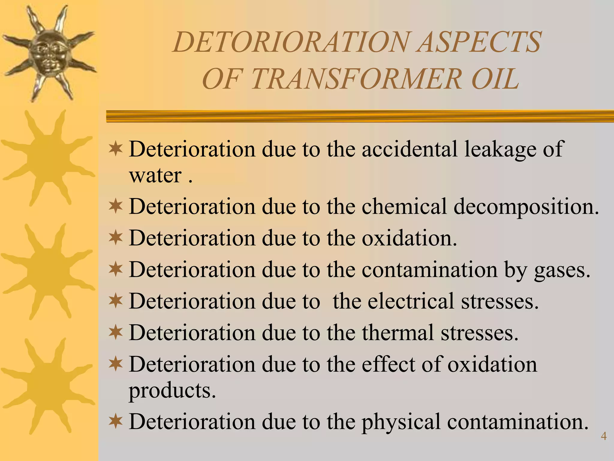 4
DETORIORATION ASPECTS
OF TRANSFORMER OIL
Deterioration due to the accidental leakage of
water .
Deterioration due to the chemical decomposition.
Deterioration due to the oxidation.
Deterioration due to the contamination by gases.
Deterioration due to the electrical stresses.
Deterioration due to the thermal stresses.
Deterioration due to the effect of oxidation
products.
Deterioration due to the physical contamination.
 