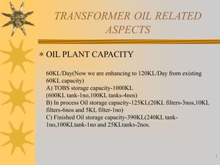 1
TRANSFORMER OIL RELATED
ASPECTS
OIL PLANT CAPACITY
60KL/Day(Now we are enhancing to 120KL/Day from existing
60KL capacity)
A) TOBS storage capacity-1000KL
(600KL tank-1no,100KL tanks-4nos)
B) In process Oil storage capacity-125KL(20KL filters-3nos,10KL
filters-6nos and 5KL filter-1no)
C) Finished Oil storage capacity-390KL(240KL tank-
1no,100KLtank-1no and 25KLtanks-2nos.
 