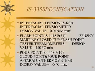 10
IS-335SPECIFICATION
INTERFACIAL TENSION:IS-6104
INTERFACIAL TENSIO METER
DESIGN VALUE—0.04N/M max
FLASH POINT:IS-1448 P(21) PENSKY
MARTINS CLOSED CUP FLASH POINT
TESTER/THERMOMETERS. DESIGN
VALUE—140 °C min
POUR POINT:IS-1448 P(10)
CLOUD POINT&POUR POINT
APPARATUS/THERMOMETERS
DESIGN VALUE-- -6 °C max
 