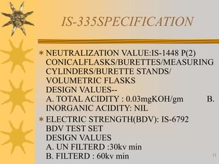 11
IS-335SPECIFICATION
NEUTRALIZATION VALUE:IS-1448 P(2)
CONICALFLASKS/BURETTES/MEASURING
CYLINDERS/BURETTE STANDS/
VOLUMETRIC FLASKS
DESIGN VALUES--
A. TOTAL ACIDITY : 0.03mgKOH/gm B.
INORGANIC ACIDITY: NIL
ELECTRIC STRENGTH(BDV): IS-6792
BDV TEST SET
DESIGN VALUES
A. UN FILTERD :30kv min
B. FILTERD : 60kv min
 