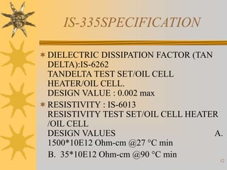 12
IS-335SPECIFICATION
DIELECTRIC DISSIPATION FACTOR (TAN
DELTA):IS-6262
TANDELTA TEST SET/OIL CELL
HEATER/OIL CELL.
DESIGN VALUE : 0.002 max
RESISTIVITY : IS-6013
RESISTIVITY TEST SET/OIL CELL HEATER
/OIL CELL
DESIGN VALUES A.
1500*10E12 Ohm-cm @27 °C min
B. 35*10E12 Ohm-cm @90 °C min
 