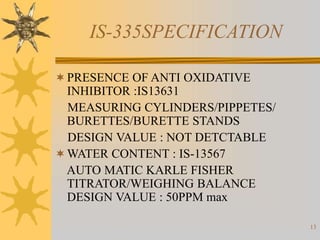 13
IS-335SPECIFICATION
PRESENCE OF ANTI OXIDATIVE
INHIBITOR :IS13631
MEASURING CYLINDERS/PIPPETES/
BURETTES/BURETTE STANDS
DESIGN VALUE : NOT DETCTABLE
WATER CONTENT : IS-13567
AUTO MATIC KARLE FISHER
TITRATOR/WEIGHING BALANCE
DESIGN VALUE : 50PPM max
 