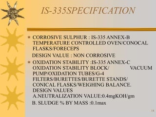 14
IS-335SPECIFICATION
 CORROSIVE SULPHUR : IS-335 ANNEX-B
TEMPERATURE CONTROLLED OVEN/CONOCAL
FLASKS/FORECEPS
DESIGN VALUE : NON CORROSIVE
 OXIDATION STABILITY :IS-335 ANNEX-C
OXIDATION STABILITY BLOCK/ VACUUM
PUMP/OXIDATION TUBES/G-4
FILTERS/BURETTES/BURETTE STANDS/
CONICAL FLASKS/WEIGHING BALANCE.
DESIGN VALUES
A.NEUTRALIZATION VALUE:0.4mgKOH/gm
B. SLUDGE % BY MASS :0.1max
 