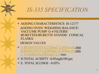 15
IS-335 SPECIFICATION
 AGEING CHARACTERISTICS: IS-12177
AGEING OVEN /WEIGHING BALANCE/
VACCUME PUMP/ G-4 FILTERS/
BURETTES/BURETTE STANDS/ CONICAL
FLASKS.
DESIGN VALUES
 A.RESISTIVITY@27DegC-2.5Ohm-cm min
B.RESISTIVITY@90DegC-0.2Ohm-cm min
C.TANDELTA@90DegC-0.2 max
 D.TOTAL ACIDITY -0.05mgKOH/gm
 E. TOTAL SLUDGE –0.05%
 