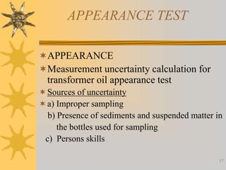 17
APPEARANCE TEST
APPEARANCE
Measurement uncertainty calculation for
transformer oil appearance test
Sources of uncertainty
a) Improper sampling
b) Presence of sediments and suspended matter in
the bottles used for sampling
c) Persons skills
 