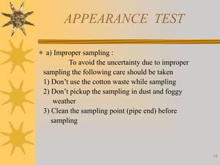 18
APPEARANCE TEST
 a) Improper sampling :
To avoid the uncertainty due to improper
sampling the following care should be taken
1) Don’t use the cotton waste while sampling
2) Don’t pickup the sampling in dust and foggy
weather
3) Clean the sampling point (pipe end) before
sampling
 