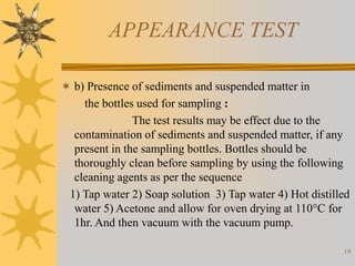 19
APPEARANCE TEST
 b) Presence of sediments and suspended matter in
the bottles used for sampling :
The test results may be effect due to the
contamination of sediments and suspended matter, if any
present in the sampling bottles. Bottles should be
thoroughly clean before sampling by using the following
cleaning agents as per the sequence
1) Tap water 2) Soap solution 3) Tap water 4) Hot distilled
water 5) Acetone and allow for oven drying at 110°C for
1hr. And then vacuum with the vacuum pump.
 
