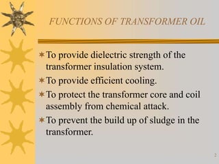2
FUNCTIONS OF TRANSFORMER OIL
To provide dielectric strength of the
transformer insulation system.
To provide efficient cooling.
To protect the transformer core and coil
assembly from chemical attack.
To prevent the build up of sludge in the
transformer.
 