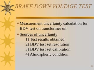 21
BRAKE DOWN VOLTAGE TEST
Measurement uncertainty calculation for
BDV test on transformer oil
Sources of uncertainty
1) Test results obtained
2) BDV test set resolution
3) BDV test set calibration
4) Atmospheric condition
 
