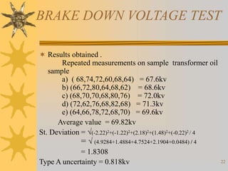 22
BRAKE DOWN VOLTAGE TEST
 Results obtained .
Repeated measurements on sample transformer oil
sample
a) ( 68,74,72,60,68,64) = 67.6kv
b) (66,72,80,64,68,62) = 68.6kv
c) (68,70,70,68,80,76) = 72.0kv
d) (72,62,76,68,82,68) = 71.3kv
e) (64,66,78,72,68,70) = 69.6kv
Average value = 69.82kv
St. Deviation = (-2.22)2+(-1.22)2+(2.18)2+(1.48)2+(-0.22)2 / 4
=  (4.9284+1.4884+4.7524+2.1904+0.0484) / 4
= 1.8308
Type A uncertainty = 0.818kv
 