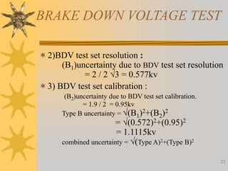 23
BRAKE DOWN VOLTAGE TEST
2)BDV test set resolution :
(B1)uncertainty due to BDV test set resolution
= 2 / 2 3 = 0.577kv
3) BDV test set calibration :
(B2)uncertainty due to BDV test set calibration.
= 1.9 / 2 = 0.95kv
Type B uncertainty = (B1)2+(B2)2
= (0.572)2+(0.95)2
= 1.1115kv
combined uncertainty = (Type A)2+(Type B)2
 