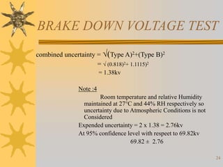 24
BRAKE DOWN VOLTAGE TEST
combined uncertainty = (Type A)2+(Type B)2
=  (0.818)2+ 1.1115)2
= 1.38kv
Note :4
Room temperature and relative Humidity
maintained at 27°C and 44% RH respectively so
uncertainty due to Atmospheric Conditions is not
Considered
Expended uncertainty = 2 x 1.38 = 2.76kv
At 95% confidence level with respeet to 69.82kv
69.82 ± 2.76
 