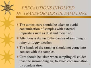 5
PRECAUTIONS INVOLVED
IN TRANSFORMER OIL SAMPLING.
The utmost care should be taken to avoid
contamination of samples with external
impurities such as dust and moisture.
Attention is drawn to the danger of sampling in
rainy or foggy weather.
The hands of the sampler should not come into
contact with the samples.
Care should be taken when sampling oil colder
than the surrounding air, to avoid contamination
by condensation.
 