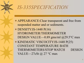 9
IS-335SPECIFICATION
APPEARANCE:Clear transparent and free from
suspended matter and or sediments.
DENSITY:IS-1448 P(16)
HYDROMETER/THERMOMETER
DESIGN VALUE—0.89 gms/ml @29.5°C max
KINEMATIC VISCOCITY:IS-1448 P(25)
CONSTANT TEMPERATURE BATH
THERMOMETERS/STOP WATCH DESIGN
VALUE—27cSt @ 27 °C max
 