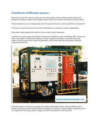 Transformer oil filtration process:-
Electrical transformers work to change over the high voltage vitality created at power plants and
change this vitality to usable lower voltage vitality, which runs customer and business control needs.
These transformers are an indispensable bit of the power framework, which by definition comprises of
The power era and transmission lines which flawlessly give a persistent supply of dependable,
Predictable vitality paying little heeds to the end client control necessities.
Transformers contain paper-oil protection frameworks intended to avert overheating. After some time,
water may collect in transformers because of holes in gaskets and welds, ill-advised fixing, poor
support, lacking drying at the season of generation, and normal maturing of protection materials
inside the transformer.
Collected moisture and other byproducts of insulation degradation lead to reduced effectiveness in
energy transmission and eventually dielectric breakdown, resulting in power outages. According to the
U.S. Department of Energy, power outages and other interruptions in the electricity
 