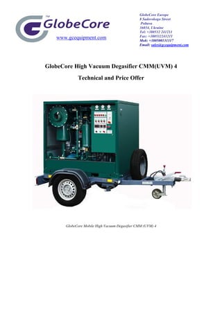 www.gcequipment.com
GlobeCore High Vacuum Degasifier CMM(UVM) 4
Technical and Price Offer
GlobeCore Mobile High Vacuum Degasifier CMM (UVM) 4
GlobeCore Europe
8 Sadovskogo Street
Poltava
36034, Ukraine
Tel: +380532 241211
Fax: +380532241211
Mob: +380500131317
Email: sales@gcequipment.com
 