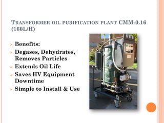 TRANSFORMER OIL PURIFICATION PLANT CMM-0.16
(160L/H)
 Benefits:
 Degases, Dehydrates,
Removes Particles
 Extends Oil Life
 Saves HV Equipment
Downtime
 Simple to Install & Use
 