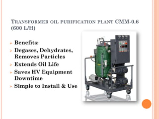 TRANSFORMER OIL PURIFICATION PLANT CMM-0.6
(600 L/H)
 Benefits:
 Degases, Dehydrates,
Removes Particles
 Extends Oil Life
 Saves HV Equipment
Downtime
 Simple to Install & Use
 