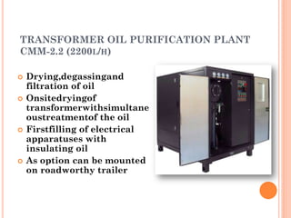 TRANSFORMER OIL PURIFICATION PLANT
CMM-2.2 (2200L/H)
 Drying,degassingand
filtration of oil
 Onsitedryingof
transformerwithsimultane
oustreatmentof the oil
 Firstfilling of electrical
apparatuses with
insulating oil
 As option can be mounted
on roadworthy trailer
 