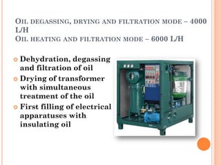 OIL DEGASSING, DRYING AND FILTRATION MODE – 4000
L/H
OIL HEATING AND FILTRATION MODE – 6000 L/H
 Dehydration, degassing
and filtration of oil
 Drying of transformer
with simultaneous
treatment of the oil
 First filling of electrical
apparatuses with
insulating oil
 