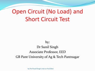 Open Circuit (No Load) and
Short Circuit Test
by:
Dr Sunil Singh
Associate Professor, EED
GB Pant University of Ag & Tech Pantnagar
by Prof Sunil Singh (visit on YouTube)
 