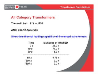 Transformer Calculations
Thermal Limit: I ² t = 1250
ANSI C57.12 Appendix
Short-time thermal loading capability oil-immersed transformers
Time Multiples of I RATED
2 s 25.0 x
10 s 11.3 x
30 s 6.3 x
60 s 4.75 x
300 s 3.0 x
1800 s 2.0 x
All Category Transformers
 