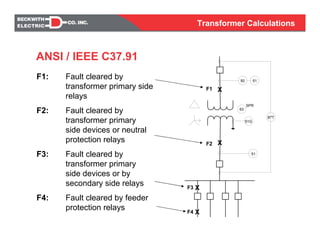 Transformer Calculations
X
XF3
F4
X
X
F1
F2
51
50 51
51G
87T
63
SPR
ANSI / IEEE C37.91
F1: Fault cleared by
transformer primary side
relays
F2: Fault cleared by
transformer primary
side devices or neutral
protection relays
F3: Fault cleared by
transformer primary
side devices or by
secondary side relays
F4: Fault cleared by feeder
protection relays
Transformer Calculations
 