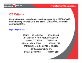 Transformer Calculations
Compatible with transformer overload capacity ≈ 200% of self-
cooled rating for wye CT’s and 350% (√3 x 200%) for Delta-
connected CT’s.
Wye - Wye CT’s:
230kV: IFL = 75.3A IF1 = 7530A
IF1(ASYS) = 1.6 x 7530A = 12,048A
Select CT 600:5 CTR = 120
34.5kV: IFL = 502A IF2 = 6275A
IF2(ASYS) = 1.6 x 6275A = 10,040A
CT Selected at 2 x IFL
Select CT 1000:5 CTR = 200
CT Criteria
 