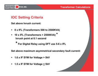 Transformer Calculations
Set above Inrush current:
8 x IFL (Transformers 500 to 2500KVA)
10 x IFL (Transformers > 2500KVA) *
Inrush point at 0.1 second
* For Digital Relay using DFT use 5-6 x IFL
Set above maximum asymmetrical secondary fault current:
1.6 x IF SYM for Voltage > 5kV
1.5 x IF SYM for Voltage < 5kV
IOC Setting Criteria
 
