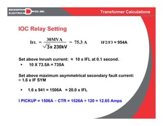 Transformer Calculations
Set above Inrush current: ≈ 10 x IFL at 0.1 second.
10 X 73.5A = 735A
Set above maximum asymmetrical secondary fault current:
≈ 1.6 x IF SYM
1.6 x 941 = 1506A = 20.0 x IFL
I PICKUP = 1506A ÷ CTR = 1526A ÷ 120 = 12.65 Amps
IFL =
30MVA
3x 230kV
= 75.3 A IF2/F3 = 954A
IOC Relay Setting
 