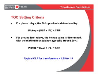 Transformer Calculations
For phase relays, the Pickup value is determined by:
Pickup = (OLF x IFL) ÷ CTR
For ground fault relays, the Pickup value is determined,
with the maximum unbalance, typically around 20%:
Pickup = [(0.2) x IFL] ÷ CTR
Typical OLF for transformers = 1.25 to 1.5
TOC Setting Criteria
 