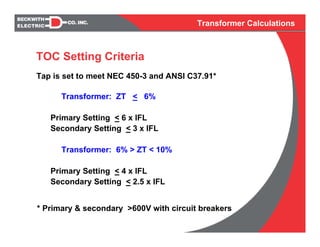 Transformer Calculations
Transformer: ZT < 6%
Primary Setting < 6 x IFL
Secondary Setting < 3 x IFL
Transformer: 6% > ZT < 10%
Primary Setting < 4 x IFL
Secondary Setting < 2.5 x IFL
Tap is set to meet NEC 450-3 and ANSI C37.91*
* Primary & secondary >600V with circuit breakers
TOC Setting Criteria
 
